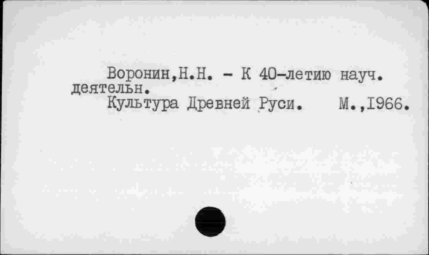 ﻿Воронин,H.H. - К 40-летию науч, деятельн.
Культура Древней Руси. М.,1966.